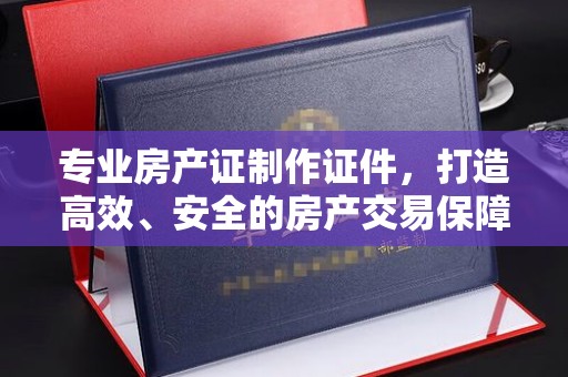 巴塘专业房产证制作证件，打造高效、安全的房产交易保障
